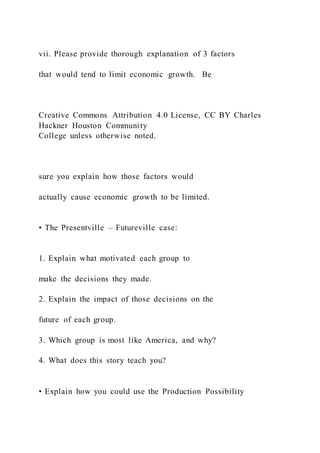 vii. Please provide thorough explanation of 3 factors
that would tend to limit economic growth. Be
Creative Commons Attribution 4.0 License, CC BY Charles
Hackner Houston Community
College unless otherwise noted.
sure you explain how those factors would
actually cause economic growth to be limited.
• The Presentville – Futureville case:
1. Explain what motivated each group to
make the decisions they made.
2. Explain the impact of those decisions on the
future of each group.
3. Which group is most like America, and why?
4. What does this story teach you?
• Explain how you could use the Production Possibility
 