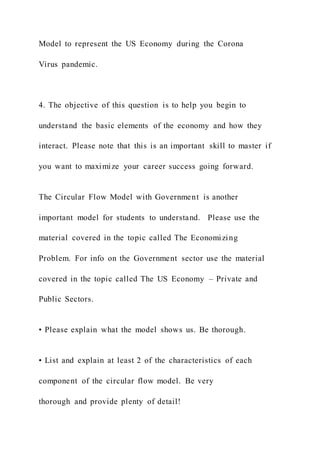 Model to represent the US Economy during the Corona
Virus pandemic.
4. The objective of this question is to help you begin to
understand the basic elements of the economy and how they
interact. Please note that this is an important skill to master if
you want to maximize your career success going forward.
The Circular Flow Model with Government is another
important model for students to understand. Please use the
material covered in the topic called The Economizing
Problem. For info on the Government sector use the material
covered in the topic called The US Economy – Private and
Public Sectors.
• Please explain what the model shows us. Be thorough.
• List and explain at least 2 of the characteristics of each
component of the circular flow model. Be very
thorough and provide plenty of detail!
 