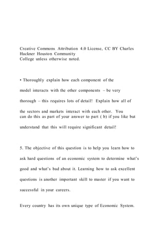 Creative Commons Attribution 4.0 License, CC BY Charles
Hackner Houston Community
College unless otherwise noted.
• Thoroughly explain how each component of the
model interacts with the other components – be very
thorough – this requires lots of detail! Explain how all of
the sectors and markets interact with each other. You
can do this as part of your answer to part ( b) if you like but
understand that this will require significant detail!
5. The objective of this question is to help you learn how to
ask hard questions of an economic system to determine what’s
good and what’s bad about it. Learning how to ask excellent
questions is another important skill to master if you want to
successful in your careers.
Every country has its own unique type of Economic System.
 