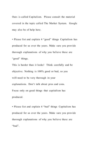 Ours is called Capitalism. Please consult the material
covered in the topic called The Market System. Google
may also be of help here.
• Please list and explain 4 “good” things Capitalism has
produced for us over the years. Make sure you provide
thorough explanations of why you believe these are
“good” things.
This is harder than it looks! Think carefully and be
objective. Nothing is 100% good or bad, so you
will need to be very thorough in your
explanations. Don’t talk about pros and cons.
Focus only on good things that capitalism has
produced.
• Please list and explain 4 “bad” things Capitalism has
produced for us over the years. Make sure you provide
thorough explanations of why you believe these are
“bad”.
 