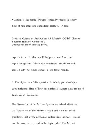 • Capitalist Economic Systems typically require a steady
flow of resources and expanding markets. Please
Creative Commons Attribution 4.0 License, CC BY Charles
Hackner Houston Community
College unless otherwise noted.
explain in detail what would happen to our American
capitalist system if these two conditions are absent and
explain why we would expect to see those results.
6. The objective of this question is to help you develop a
good understanding of how our capitalist system answers the 4
fundamental questions.
The discussion of the Market System we talked about the
characteristics of the Market system and 4 Fundamental
Questions that every economic system must answer. Please
use the material covered in the topic called The Market
 