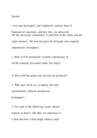 System
• List and thoroughly and completely explain those 4
fundamental questions and how they are answered.
All the necessary information is provided in the slides and the
audio lectures. Be sure you provide thorough and complete
explanations throughout.
i. What will be produced? (include explanation of
all the concepts presented under this topic)
.
ii. How will the goods and services be produced?
1. Why must firms try to employ the most
economically efficient production
techniques?
2. For each of the following issues, please
explain in detail, why they are important to
a firm and how a firm might address each
 