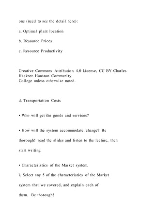 one (need to see the detail here):
a. Optimal plant location
b. Resource Prices
c. Resource Productivity
Creative Commons Attribution 4.0 License, CC BY Charles
Hackner Houston Community
College unless otherwise noted.
d. Transportation Costs
• Who will get the goods and services?
• How will the system accommodate change? Be
thorough! read the slides and listen to the lecture, then
start writing.
• Characteristics of the Market system.
i. Select any 5 of the characteristics of the Market
system that we covered, and explain each of
them. Be thorough!
 