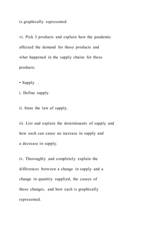 is graphically represented.
vi. Pick 3 products and explain how the pandemic
affected the demand for those products and
what happened in the supply chains for those
products.
• Supply .
i. Define supply.
ii. State the law of supply.
iii. List and explain the determinants of supply and
how each can cause an increase in supply and
a decrease in supply.
iv. Thoroughly and completely explain the
differences between a change in supply and a
change in quantity supplied, the causes of
those changes, and how each is graphically
represented.
 