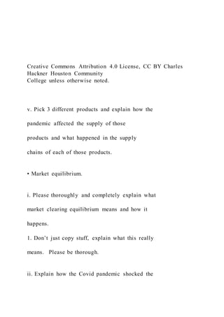 Creative Commons Attribution 4.0 License, CC BY Charles
Hackner Houston Community
College unless otherwise noted.
v. Pick 3 different products and explain how the
pandemic affected the supply of those
products and what happened in the supply
chains of each of those products.
• Market equilibrium.
i. Please thoroughly and completely explain what
market clearing equilibrium means and how it
happens.
1. Don’t just copy stuff, explain what this really
means. Please be thorough.
ii. Explain how the Covid pandemic shocked the
 