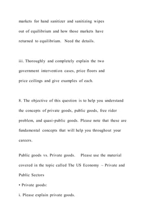 markets for hand sanitizer and sanitizing wipes
out of equilibrium and how those markets have
returned to equilibrium. Need the details.
iii. Thoroughly and completely explain the two
government intervention cases, price floors and
price ceilings and give examples of each.
8. The objective of this question is to help you understand
the concepts of private goods, public goods, free rider
problem, and quasi-public goods. Please note that these are
fundamental concepts that will help you throughout your
careers.
Public goods vs. Private goods. Please use the material
covered in the topic called The US Economy – Private and
Public Sectors
• Private goods:
i. Please explain private goods.
 