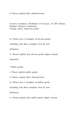 ii. Please explain their characteristics.
Creative Commons Attribution 4.0 License, CC BY Charles
Hackner Houston Community
College unless otherwise noted.
iii. Please give 2 examples of private goods,
including why those examples best fit your
definition.
iv. Please explain how private goods impact income
inequality.
• Public goods:
i. Please explain public goods.
ii. Please explain their characteristics.
iii. Please give 2 examples of public goods,
including why those examples best fit your
definition.
iv. Please explain how public goods impact income
 