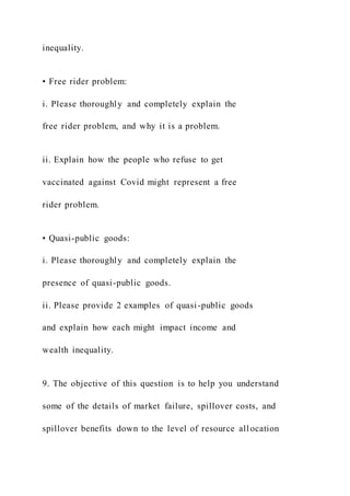 inequality.
• Free rider problem:
i. Please thoroughly and completely explain the
free rider problem, and why it is a problem.
ii. Explain how the people who refuse to get
vaccinated against Covid might represent a free
rider problem.
• Quasi-public goods:
i. Please thoroughly and completely explain the
presence of quasi-public goods.
ii. Please provide 2 examples of quasi-public goods
and explain how each might impact income and
wealth inequality.
9. The objective of this question is to help you understand
some of the details of market failure, spillover costs, and
spillover benefits down to the level of resource all ocation
 