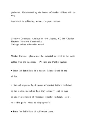 problems. Understanding the issues of market failure will be
very
important to achieving success in your careers.
Creative Commons Attribution 4.0 License, CC BY Charles
Hackner Houston Community
College unless otherwise noted.
Market Failure. please use the material covered in the topic
called The US Economy – Private and Public Sectors
• State the definition of a market failure found in the
slides.
• List and explain the 4 causes of market failure included
in the slides, including how they actually lead to over
or under allocation of resources (market failure). Don’t
miss this part! Must be very specific.
• State the definition of spillovers costs.
 