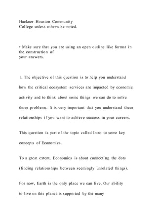 Hackner Houston Community
College unless otherwise noted.
• Make sure that you are using an open outline like format in
the construction of
your answers.
1. The objective of this question is to help you understand
how the critical ecosystem services are impacted by economic
activity and to think about some things we can do to solve
those problems. It is very important that you understand these
relationships if you want to achieve success in your careers.
This question is part of the topic called Intro to some key
concepts of Economics.
To a great extent, Economics is about connecting the dots
(finding relationships between seemingly unrelated things).
For now, Earth is the only place we can live. Our ability
to live on this planet is supported by the many
 
