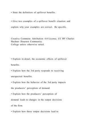 • State the definition of spillover benefits.
• Give two examples of a spillover benefit situation and
explain why your examples are correct. Be specific.
Creative Commons Attribution 4.0 License, CC BY Charles
Hackner Houston Community
College unless otherwise noted.
• Explain in detail, the economic effects of spillover
benefits.
• Explain how the 3rd party responds to receiving
unexpected benefits.
• Explain how the behavior of the 3rd party impacts
the producers’ perception of demand.
• Explain how the producers’ perception of
demand leads to changes in the output decisions
of the firm.
• Explain how those output decisions lead to
 