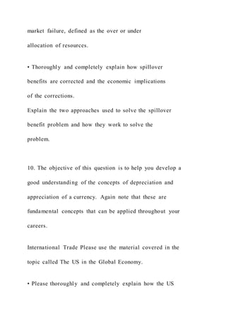 market failure, defined as the over or under
allocation of resources.
• Thoroughly and completely explain how spillover
benefits are corrected and the economic implications
of the corrections.
Explain the two approaches used to solve the spillover
benefit problem and how they work to solve the
problem.
10. The objective of this question is to help you develop a
good understanding of the concepts of depreciation and
appreciation of a currency. Again note that these are
fundamental concepts that can be applied throughout your
careers.
International Trade Please use the material covered in the
topic called The US in the Global Economy.
• Please thoroughly and completely explain how the US
 