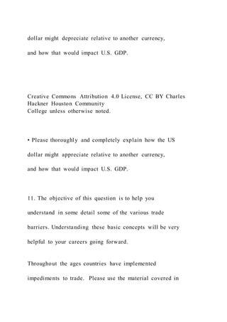 dollar might depreciate relative to another currency,
and how that would impact U.S. GDP.
Creative Commons Attribution 4.0 License, CC BY Charles
Hackner Houston Community
College unless otherwise noted.
• Please thoroughly and completely explain how the US
dollar might appreciate relative to another currency,
and how that would impact U.S. GDP.
11. The objective of this question is to help you
understand in some detail some of the various trade
barriers. Understanding these basic concepts will be very
helpful to your careers going forward.
Throughout the ages countries have implemented
impediments to trade. Please use the material covered in
 