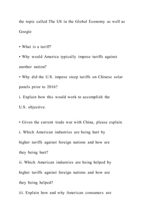 the topic called The US in the Global Economy as well as
Google
• What is a tariff?
• Why would America typically impose tariffs against
another nation?
• Why did the U.S. impose steep tariffs on Chinese solar
panels prior to 2016?
i. Explain how this would work to accomplish the
U.S. objective.
• Given the current trade war with China, please explain
i. Which American industries are being hurt by
higher tariffs against foreign nations and how are
they being hurt?
ii. Which American industries are being helped by
higher tariffs against foreign nations and how are
they being helped?
iii. Explain how and why American consumers are
 