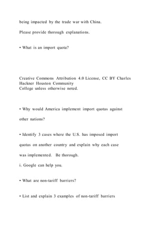 being impacted by the trade war with China.
Please provide thorough explanations.
• What is an import quota?
Creative Commons Attribution 4.0 License, CC BY Charles
Hackner Houston Community
College unless otherwise noted.
• Why would America implement import quotas against
other nations?
• Identify 3 cases where the U.S. has imposed import
quotas on another country and explain why each case
was implemented. Be thorough.
i. Google can help you.
• What are non-tariff barriers?
• List and explain 3 examples of non-tariff barriers
 