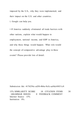 imposed by the U.S., why they were implemented, and
their impact on the U.S. and other countries.
i. Google can help you.
• If America suddenly eliminated all trade barriers with
other nations, explain what would happen to
employment, national income, and GDP in America,
and why those things would happen. What role would
the concept of comparative advantage play in these
events? Please provide lots of detail.
Submission Ide: 4176256c-ed30-4b6a-9efc-aa9dc48831c8
15% SIMILARITY SCORE 10   CITATION ITEMS 30
  GRAMMAR ISSUES 0   FEEDBACK COMMENT
Internet Source   15%
Institution   0%
 