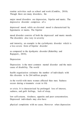 routine activities such as school and work (Conklin., 2018).
Though there are many disorders, the
major mood disorders are depression, bipolar and manic. The
depressive disorder comprises of a
depressed mood, while an elevated mood is characterized by
hypomania or mania. The bipolar
mood disorder consists of both the depressed and manic moods.
The disorders also vary in severity
and intensity, an example is the cyclothymic disorder which is
a less severe form of bipolar disorder
as compared to the dysthymic disorder (Rakofsky and
Rapaport., 2018).
Depression
Depression is the most common mental disorder and the main
cause of disability. The world
health organization estimates the number of individuals with
this disorder to be 264 million people
in the world with more women affected than men. Sadness
occurs during a traumatic event in life
or crisis. It is characterized by prolonged loss of interest,
sadness, and guilt feelings, lack of sleep,
low self-esteem, tiredness, appetite and poor concentration.
Depressed individuals may also have
physical complaints with no cause. However when depression
 