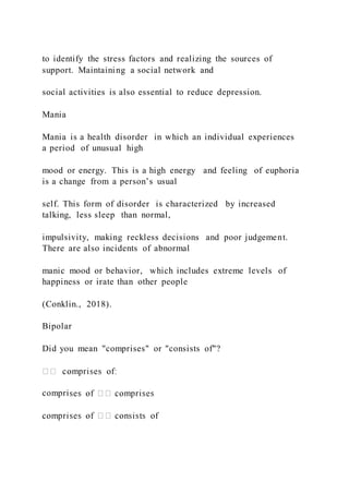 to identify the stress factors and realizing the sources of
support. Maintaining a social network and
social activities is also essential to reduce depression.
Mania
Mania is a health disorder in which an individual experiences
a period of unusual high
mood or energy. This is a high energy and feeling of euphoria
is a change from a person’s usual
self. This form of disorder is characterized by increased
talking, less sleep than normal,
impulsivity, making reckless decisions and poor judgement.
There are also incidents of abnormal
manic mood or behavior, which includes extreme levels of
happiness or irate than other people
(Conklin., 2018).
Bipolar
Did you mean "comprises" or "consists of"?
compri
 