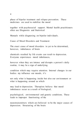 4
phase of bipolar treatment and relapse prevention. These
medicines are used to stabilize the mood
together with psychosocial support. Mental health practitioners
often use Diagnostic and Statistical
Manuals while diagnosing on bipolar individuals.
Cause of Mood Disorders and Treatment
The exact cause of mood disorders in yet to be determined,
however, imbalances of brain
chemicals resulted by life events can result to depression.
Everyone experiences mood imbalances,
however when they are intense and disrupts a person’s daily
routine, it may be a sign of underlying
condition which may require attention. Internal changes in our
bodies my influence our moods, it’s
not only what is happening inside but also our environment or
what is happening around us which
may lead to depression. Therapists believe that mood
imbalances occur as a result of biological,
psychological, environmental and genetic conditions. These
leads to improper functioning of the
neurotransmitters which are believed to be the major causes of
depression. Structuring of the brain
 