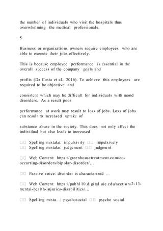 the number of individuals who visit the hospitals thus
overwhelming the medical professionals.
5
Business or organizations owners require employees who are
able to execute their jobs effectively.
This is because employee performance is essential in the
overall success of the company goals and
profits (Da Costa et al., 2016). To achieve this employees are
required to be objective and
consistent which may be difficult for individuals with mood
disorders. As a result poor
performance at work may result to loss of jobs. Loss of jobs
can result to increased uptake of
substance abuse in the society. This does not only affect the
individual but also leads to increased
Content: https://greenhousetreatment.com/co-
occurring-disorders/bipolar-disorder/…
-2-13-
mental-health-injuries-disabilities/…
 