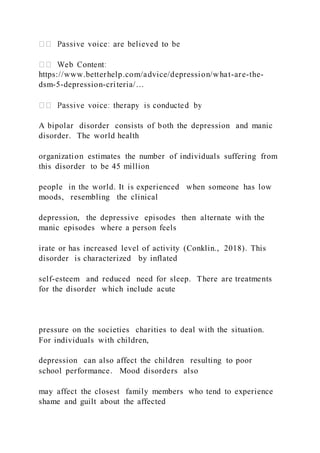 https://www.betterhelp.com/advice/depression/what-are-the-
dsm-5-depression-criteria/…
A bipolar disorder consists of both the depression and manic
disorder. The world health
organization estimates the number of individuals suffering from
this disorder to be 45 million
people in the world. It is experienced when someone has low
moods, resembling the clinical
depression, the depressive episodes then alternate with the
manic episodes where a person feels
irate or has increased level of activity (Conklin., 2018). This
disorder is characterized by inflated
self-esteem and reduced need for sleep. There are treatments
for the disorder which include acute
pressure on the societies charities to deal with the situation.
For individuals with children,
depression can also affect the children resulting to poor
school performance. Mood disorders also
may affect the closest family members who tend to experience
shame and guilt about the affected
 