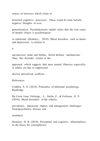 source of stressors which relate to
distorted cognitive processes. These could be irate beliefs,
negative thoughts or over
generalization. Psychodynamic model states that the root cause
of mental illness is psychological
or emotional (Hemsley., 2019). Mood disorders such as manic
and depression is related to
6
unconscious mind and further, failed defense mechanisms.
Thus, this disorder relates to the
approach which suggests that most mental illnesses especially
in adults are due to suppressed
desires unresolved conflicts.
References
Conklin, E. S. (2018). Principles of abnormal psychology.
Routledge.
Da Costa Lane Valiengo, L., Stella, F., & Forlenza, O. V.
(2016). Mood disorders in the elderly:
prevalence, functional impact, and management challenges.
Neuropsychiatric disease and
treatment.
Hemsley, D. R. (2019). Perceptual and cognitive abnormalities
as the bases for schizophrenic
 