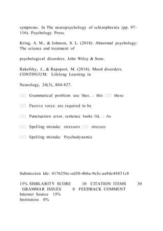 symptoms. In The neuropsychology of schizophrenia (pp. 97-
116). Psychology Press.
Kring, A. M., & Johnson, S. L. (2018). Abnormal psychology:
The science and treatment of
psychological disorders. John Wiley & Sons.
Rakofsky, J., & Rapaport, M. (2018). Mood disorders.
CONTINUUM: Lifelong Learning in
Neurology, 24(3), 804-827.
Submission Ide: 4176256c-ed30-4b6a-9efc-aa9dc48831c8
15% SIMILARITY SCORE 10   CITATION ITEMS 30
  GRAMMAR ISSUES 0   FEEDBACK COMMENT
Internet Source   15%
Institution   0%
 