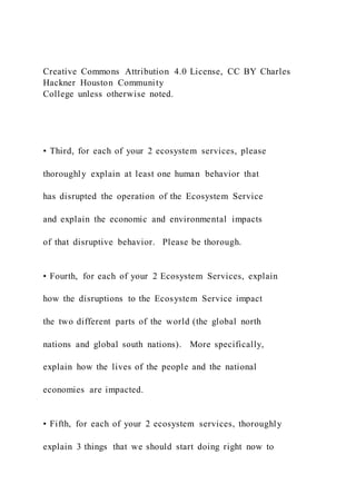 Creative Commons Attribution 4.0 License, CC BY Charles
Hackner Houston Community
College unless otherwise noted.
• Third, for each of your 2 ecosystem services, please
thoroughly explain at least one human behavior that
has disrupted the operation of the Ecosystem Service
and explain the economic and environmental impacts
of that disruptive behavior. Please be thorough.
• Fourth, for each of your 2 Ecosystem Services, explain
how the disruptions to the Ecosystem Service impact
the two different parts of the world (the global north
nations and global south nations). More specifically,
explain how the lives of the people and the national
economies are impacted.
• Fifth, for each of your 2 ecosystem services, thoroughly
explain 3 things that we should start doing right now to
 