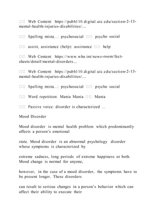 -2-13-
mental-health-injuries-disabilities/…
ho social
-room/fact-
sheets/detail/mental-disorders…
-2-13-
mental-health-injuries-disabilities/…
Mood Disorder
Mood disorder is mental health problem which predominantly
affects a person’s emotional
state. Mood disorder is an abnormal psychology disorder
whose symptoms is characterized by
extreme sadness, long periods of extreme happiness or both.
Mood change is normal for anyone,
however, in the case of a mood disorder, the symptoms have to
be present longer. These disorders
can result to serious changes in a person’s behavior which can
affect their ability to execute their
 
