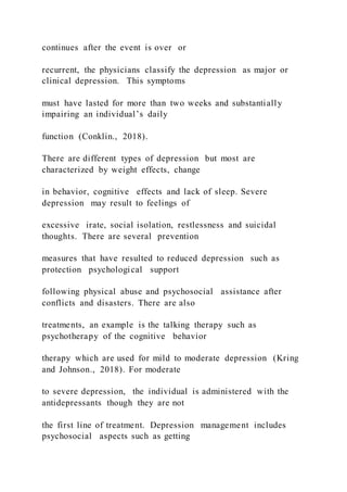 continues after the event is over or
recurrent, the physicians classify the depression as major or
clinical depression. This symptoms
must have lasted for more than two weeks and substantially
impairing an individual’s daily
function (Conklin., 2018).
There are different types of depression but most are
characterized by weight effects, change
in behavior, cognitive effects and lack of sleep. Severe
depression may result to feelings of
excessive irate, social isolation, restlessness and suicidal
thoughts. There are several prevention
measures that have resulted to reduced depression such as
protection psychological support
following physical abuse and psychosocial assistance after
conflicts and disasters. There are also
treatments, an example is the talking therapy such as
psychotherapy of the cognitive behavior
therapy which are used for mild to moderate depression (Kring
and Johnson., 2018). For moderate
to severe depression, the individual is administered with the
antidepressants though they are not
the first line of treatment. Depression management includes
psychosocial aspects such as getting
 