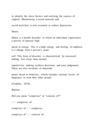 to identify the stress factors and realizing the sources of
support. Maintaining a social network and
social activities is also essential to reduce depression.
Mania
Mania is a health disorder in which an individual experiences
a period of unusual high
mood or energy. This is a high energy and feeling of euphoria
is a change from a person’s usual
self. This form of disorder is characterized by increased
talking, less sleep than normal,
impulsivity, making reckless decisions and poor judgement.
There are also incidents of abnormal
manic mood or behavior, which includes extreme levels of
happiness or irate than other people
(Conklin., 2018).
Bipolar
Did you mean "comprises" or "consists of"?
 