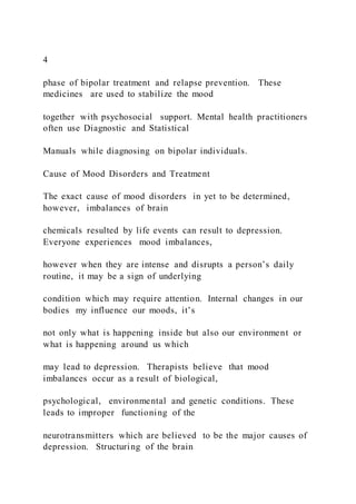 4
phase of bipolar treatment and relapse prevention. These
medicines are used to stabilize the mood
together with psychosocial support. Mental health practitioners
often use Diagnostic and Statistical
Manuals while diagnosing on bipolar individuals.
Cause of Mood Disorders and Treatment
The exact cause of mood disorders in yet to be determined,
however, imbalances of brain
chemicals resulted by life events can result to depression.
Everyone experiences mood imbalances,
however when they are intense and disrupts a person’s daily
routine, it may be a sign of underlying
condition which may require attention. Internal changes in our
bodies my influence our moods, it’s
not only what is happening inside but also our environment or
what is happening around us which
may lead to depression. Therapists believe that mood
imbalances occur as a result of biological,
psychological, environmental and genetic conditions. These
leads to improper functioning of the
neurotransmitters which are believed to be the major causes of
depression. Structuring of the brain
 