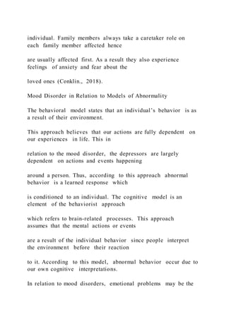individual. Family members always take a caretaker role on
each family member affected hence
are usually affected first. As a result they also experience
feelings of anxiety and fear about the
loved ones (Conklin., 2018).
Mood Disorder in Relation to Models of Abnormality
The behavioral model states that an individual’s behavior is as
a result of their environment.
This approach believes that our actions are fully dependent on
our experiences in life. This in
relation to the mood disorder, the depressors are largely
dependent on actions and events happening
around a person. Thus, according to this approach abnormal
behavior is a learned response which
is conditioned to an individual. The cognitive model is an
element of the behaviorist approach
which refers to brain-related processes. This approach
assumes that the mental actions or events
are a result of the individual behavior since people interpret
the environment before their reaction
to it. According to this model, abnormal behavior occur due to
our own cognitive interpretations.
In relation to mood disorders, emotional problems may be the
 