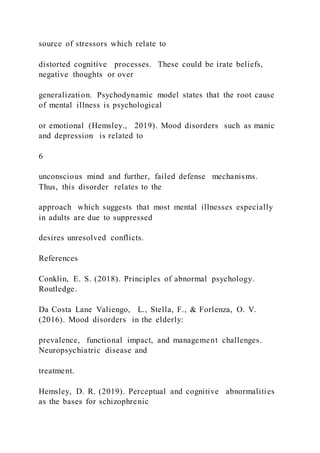 source of stressors which relate to
distorted cognitive processes. These could be irate beliefs,
negative thoughts or over
generalization. Psychodynamic model states that the root cause
of mental illness is psychological
or emotional (Hemsley., 2019). Mood disorders such as manic
and depression is related to
6
unconscious mind and further, failed defense mechanisms.
Thus, this disorder relates to the
approach which suggests that most mental illnesses especially
in adults are due to suppressed
desires unresolved conflicts.
References
Conklin, E. S. (2018). Principles of abnormal psychology.
Routledge.
Da Costa Lane Valiengo, L., Stella, F., & Forlenza, O. V.
(2016). Mood disorders in the elderly:
prevalence, functional impact, and management challenges.
Neuropsychiatric disease and
treatment.
Hemsley, D. R. (2019). Perceptual and cognitive abnormalities
as the bases for schizophrenic
 