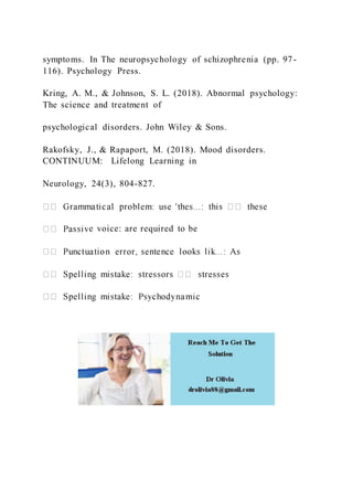 symptoms. In The neuropsychology of schizophrenia (pp. 97-
116). Psychology Press.
Kring, A. M., & Johnson, S. L. (2018). Abnormal psychology:
The science and treatment of
psychological disorders. John Wiley & Sons.
Rakofsky, J., & Rapaport, M. (2018). Mood disorders.
CONTINUUM: Lifelong Learning in
Neurology, 24(3), 804-827.
e voice: are required to be
 