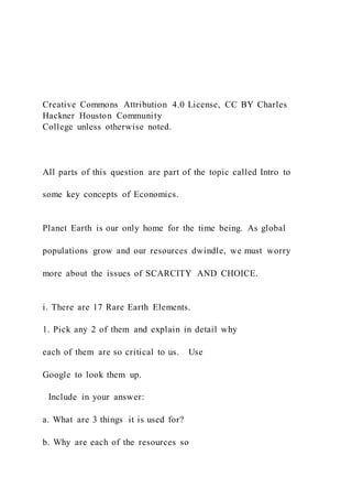 Creative Commons Attribution 4.0 License, CC BY Charles
Hackner Houston Community
College unless otherwise noted.
All parts of this question are part of the topic called Intro to
some key concepts of Economics.
Planet Earth is our only home for the time being. As global
populations grow and our resources dwindle, we must worry
more about the issues of SCARCITY AND CHOICE.
i. There are 17 Rare Earth Elements.
1. Pick any 2 of them and explain in detail why
each of them are so critical to us. Use
Google to look them up.
Include in your answer:
a. What are 3 things it is used for?
b. Why are each of the resources so
 