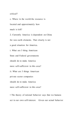 critical?
c. Where in the world the resource is
located and approximately how
much is left?
2. Currently America is dependent on China
for rare earth elements. That clearly is not
a good situation for America.
i. What are 3 thing American
State and Federal governments
should do to make America
more self-sufficient in this area?
ii. What are 3 things American
private sector companies
should do to make America
more self-sufficient in this area?
• The theory of rational behavior says that we humans
act in our own self-interest. Given our actual behavior
 