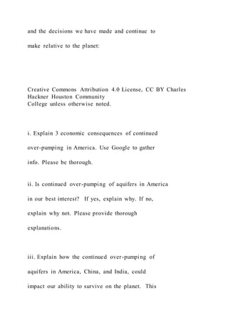 and the decisions we have made and continue to
make relative to the planet:
Creative Commons Attribution 4.0 License, CC BY Charles
Hackner Houston Community
College unless otherwise noted.
i. Explain 3 economic consequences of continued
over-pumping in America. Use Google to gather
info. Please be thorough.
ii. Is continued over-pumping of aquifers in America
in our best interest? If yes, explain why. If no,
explain why not. Please provide thorough
explanations.
iii. Explain how the continued over-pumping of
aquifers in America, China, and India, could
impact our ability to survive on the planet. This
 