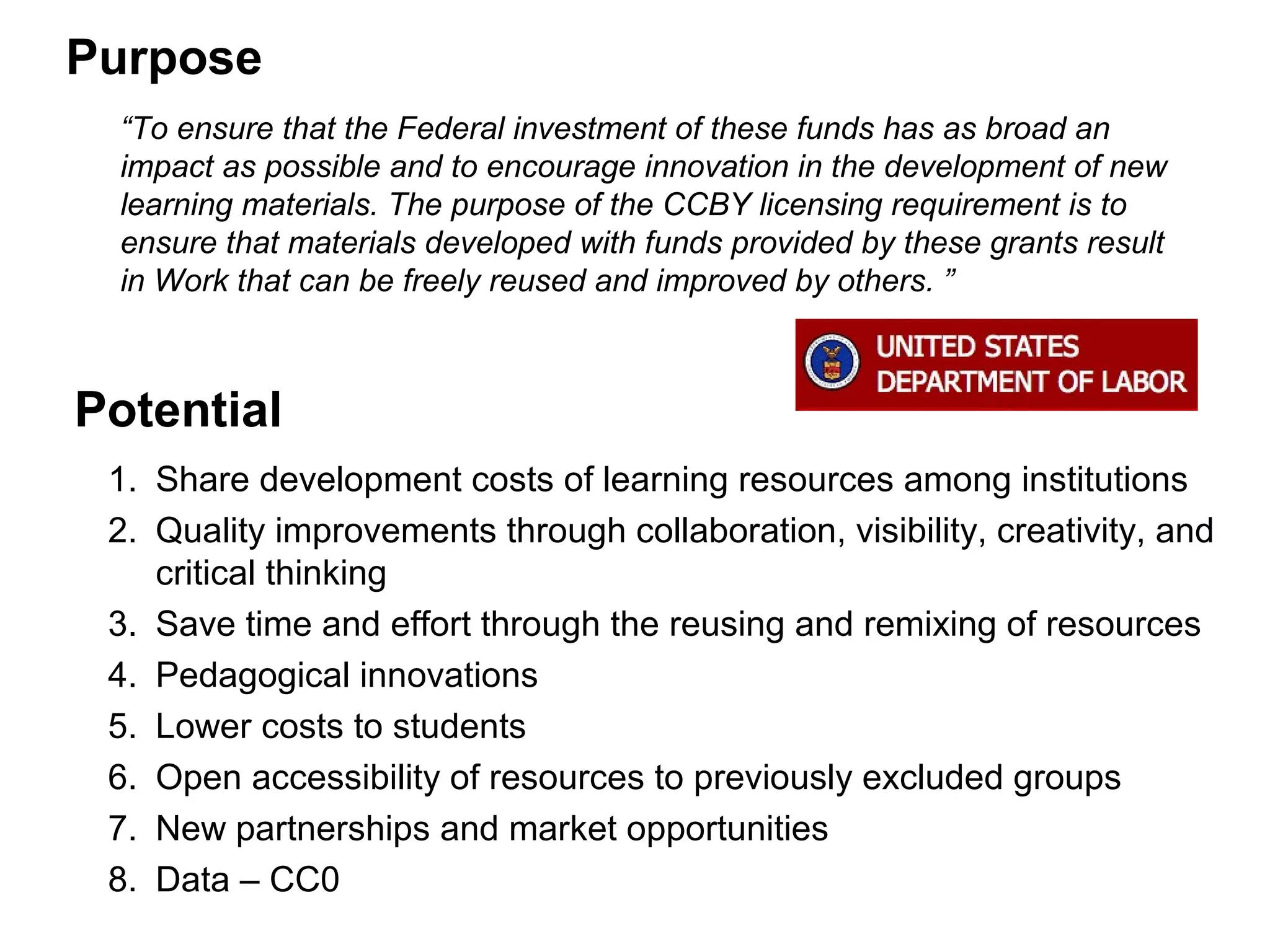 Purpose
1. Share development costs of learning resources among institutions
2. Quality improvements through collaboration, visibility, creativity, and
critical thinking
3. Save time and effort through the reusing and remixing of resources
4. Pedagogical innovations
5. Lower costs to students
6. Open accessibility of resources to previously excluded groups
7. New partnerships and market opportunities
8. Data – CC0
“To ensure that the Federal investment of these funds has as broad an
impact as possible and to encourage innovation in the development of new
learning materials. The purpose of the CCBY licensing requirement is to
ensure that materials developed with funds provided by these grants result
in Work that can be freely reused and improved by others. ”
Potential
 