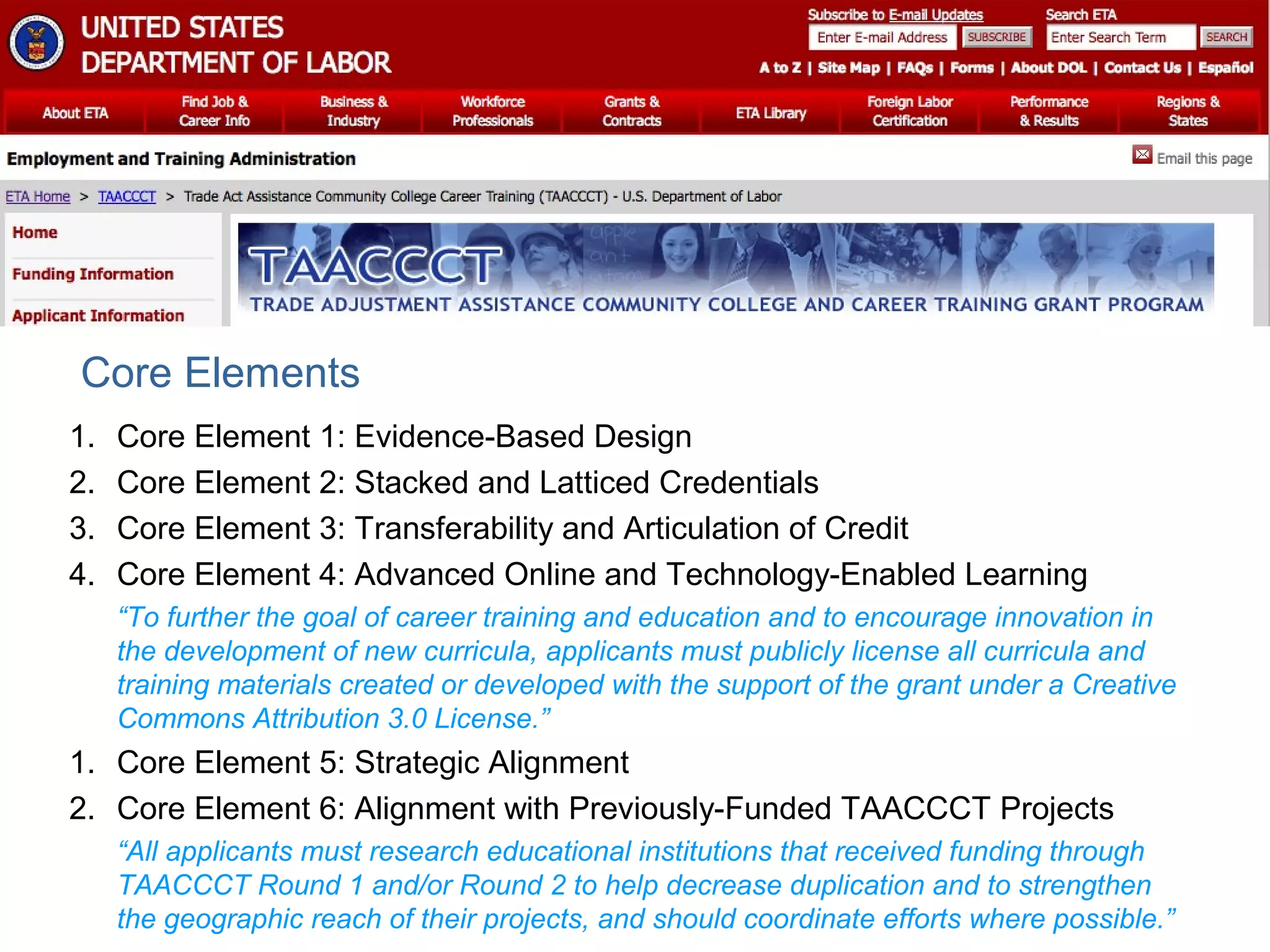1. Core Element 1: Evidence-Based Design
2. Core Element 2: Stacked and Latticed Credentials
3. Core Element 3: Transferability and Articulation of Credit
4. Core Element 4: Advanced Online and Technology-Enabled Learning
“To further the goal of career training and education and to encourage innovation in
the development of new curricula, applicants must publicly license all curricula and
training materials created or developed with the support of the grant under a Creative
Commons Attribution 3.0 License.”
1. Core Element 5: Strategic Alignment
2. Core Element 6: Alignment with Previously-Funded TAACCCT Projects
“All applicants must research educational institutions that received funding through
TAACCCT Round 1 and/or Round 2 to help decrease duplication and to strengthen
the geographic reach of their projects, and should coordinate efforts where possible.”
Core Elements
 