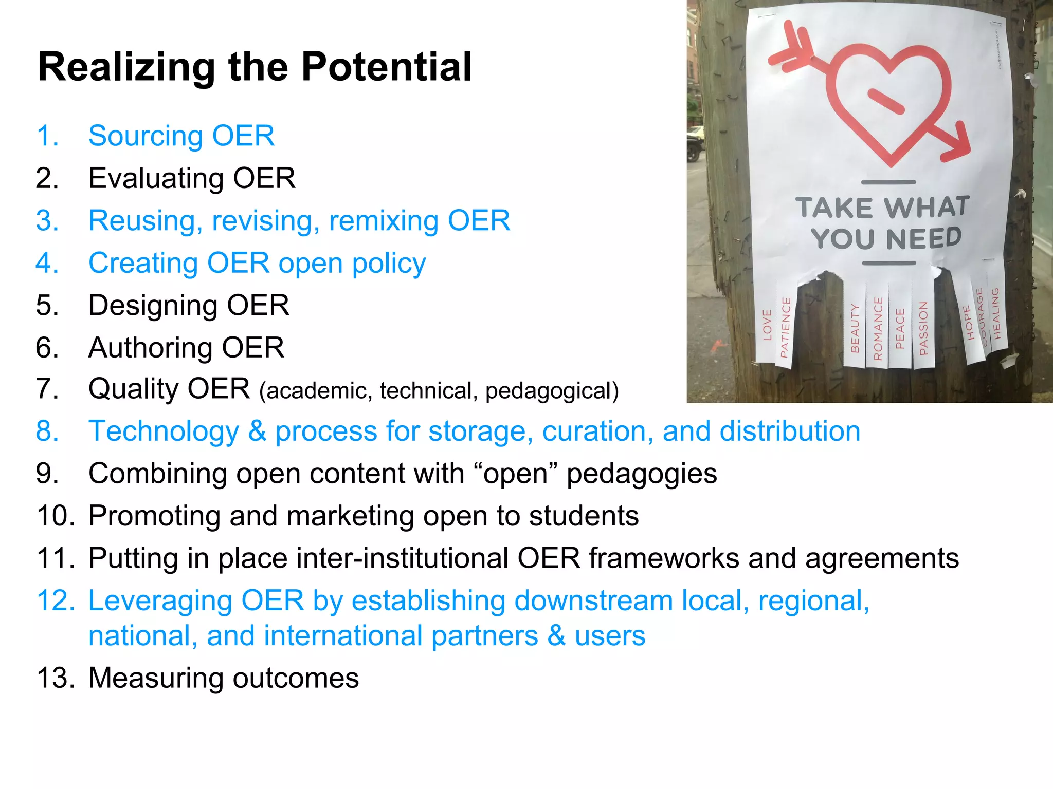 Realizing the Potential
1. Sourcing OER
2. Evaluating OER
3. Reusing, revising, remixing OER
4. Creating OER open policy
5. Designing OER
6. Authoring OER
7. Quality OER (academic, technical, pedagogical)
8. Technology & process for storage, curation, and distribution
9. Combining open content with “open” pedagogies
10. Promoting and marketing open to students
11. Putting in place inter-institutional OER frameworks and agreements
12. Leveraging OER by establishing downstream local, regional,
national, and international partners & users
13. Measuring outcomes
 