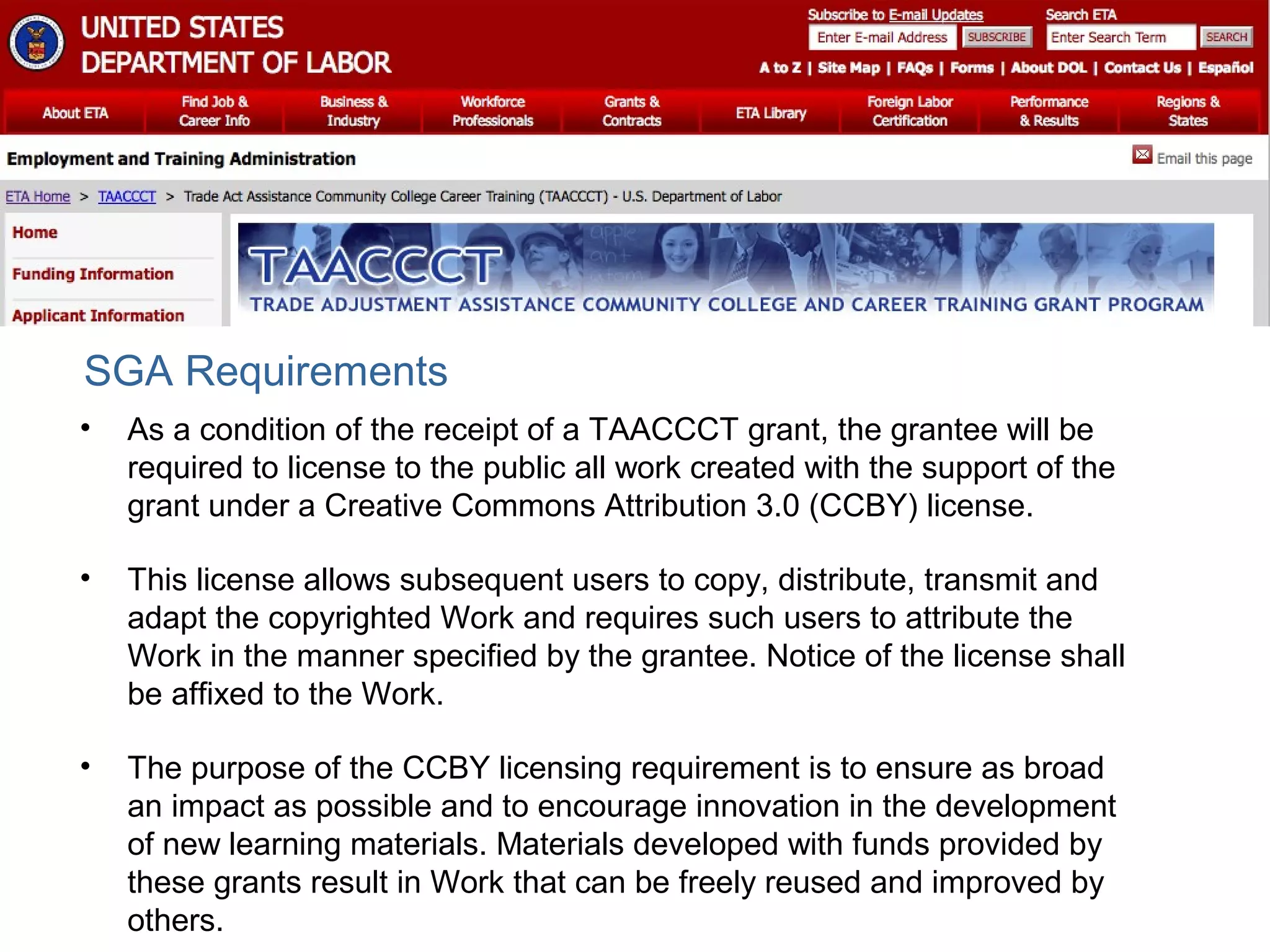 • As a condition of the receipt of a TAACCCT grant, the grantee will be
required to license to the public all work created with the support of the
grant under a Creative Commons Attribution 3.0 (CCBY) license.
• This license allows subsequent users to copy, distribute, transmit and
adapt the copyrighted Work and requires such users to attribute the
Work in the manner specified by the grantee. Notice of the license shall
be affixed to the Work.
• The purpose of the CCBY licensing requirement is to ensure as broad
an impact as possible and to encourage innovation in the development
of new learning materials. Materials developed with funds provided by
these grants result in Work that can be freely reused and improved by
others.
SGA Requirements
 