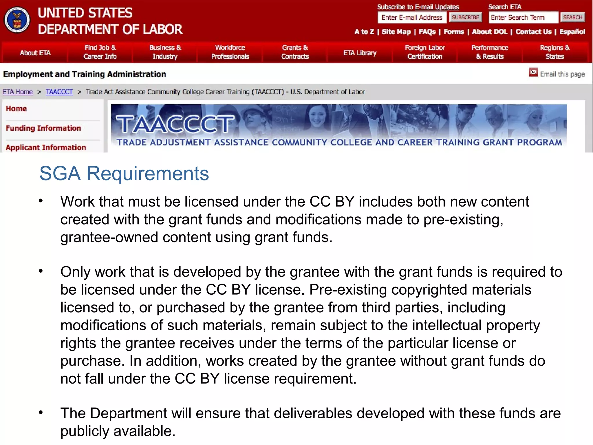 • Work that must be licensed under the CC BY includes both new content
created with the grant funds and modifications made to pre-existing,
grantee-owned content using grant funds.
• Only work that is developed by the grantee with the grant funds is required to
be licensed under the CC BY license. Pre-existing copyrighted materials
licensed to, or purchased by the grantee from third parties, including
modifications of such materials, remain subject to the intellectual property
rights the grantee receives under the terms of the particular license or
purchase. In addition, works created by the grantee without grant funds do
not fall under the CC BY license requirement.
• The Department will ensure that deliverables developed with these funds are
publicly available.
SGA Requirements
 