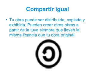 Compartir igual
• Tu obra puede ser distribuida, copiada y
  exhibida. Pueden crear otras obras a
  partir de la tuya siempre que lleven la
  misma licencia que tu obra original.
 