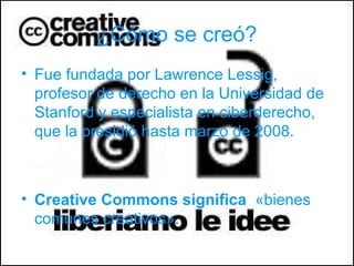 ¿Cómo se creó?
• Fue fundada por Lawrence Lessig,
  profesor de derecho en la Universidad de
  Stanford y especialista en ciberderecho,
  que la presidió hasta marzo de 2008.



• Creative Commons significa «bienes
  comunes creativos».
 