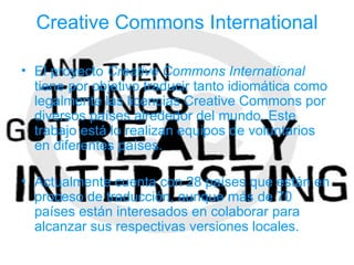 Creative Commons International

• El proyecto Creative Commons International
  tiene por objetivo traducir tanto idiomática como
  legalmente las licencias Creative Commons por
  diversos países alrededor del mundo. Este
  trabajo está lo realizan equipos de voluntarios
  en diferentes países.

• Actualmente cuenta con 28 países que están en
  proceso de traducción, aunque más de 70
  países están interesados en colaborar para
  alcanzar sus respectivas versiones locales.
 