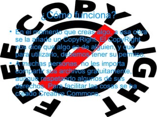 ¿Cómo funciona?
• En el momento que creas algo, a esa obra
  se la añade un CopyRight. El CopyRight
  nos dice que algo es de alguien, y que
  para utilizarlo, debemos tener su permiso.
• A muchas personas, no les importa
  compartir sus archivos gratuitamente,
  aunque respetando algunos de sus
  derechos. Para facilitar las cosas se ha
  creado Creative Commons.
 