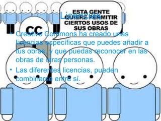 Licencias
• Creative Commons ha creado unas
  licencias específicas que puedes añadir a
  tus obras, y que puedas reconocer en las
  obras de otras personas.
• Las diferentes licencias, pueden
  combinarse entre sí.
 