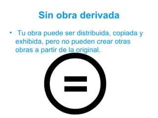 Sin obra derivada
• Tu obra puede ser distribuida, copiada y
  exhibida, pero no pueden crear otras
  obras a partir de la original.
 