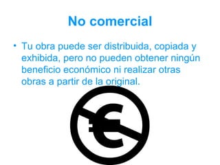 No comercial
• Tu obra puede ser distribuida, copiada y
  exhibida, pero no pueden obtener ningún
  beneficio económico ni realizar otras
  obras a partir de la original.
 